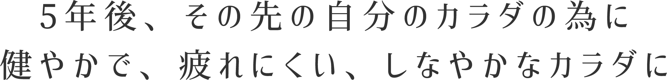 5年後、その先の自分のカラダの為に健やかで、疲れにくい、しなやかなカラダに