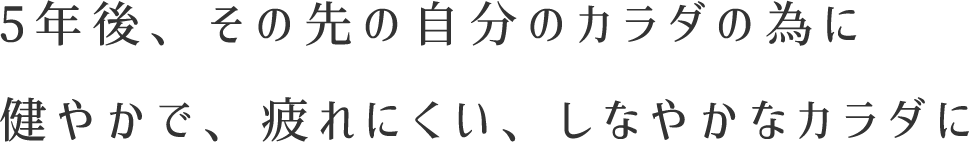 5年後、その先の自分のカラダの為に健やかで、疲れにくい、しなやかなカラダに